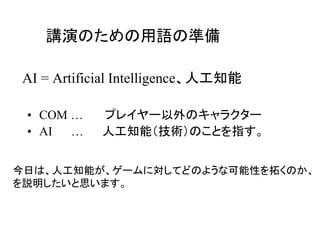 AI = Artificial Intelligence、人工知能
• COM … プレイヤー以外のキャラクター
• AI … 人工知能（技術）のことを指す。
講演のための用語の準備
今日は、人工知能が、ゲームに対してどのような可能性を拓くのか、
を説明したいと思います。
 