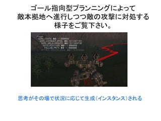 ゴール指向型プランニングによって
敵本拠地へ進行しつつ敵の攻撃に対処する
様子をご覧下さい。
思考がその場で状況に応じて生成（インスタンス）される
 