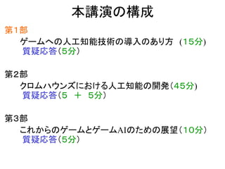 本講演の構成
第１部
ゲームへの人工知能技術の導入のあり方 (１５分)
質疑応答（５分）
第２部
クロムハウンズにおける人工知能の開発（４５分)
質疑応答（５ ＋ ５分）
第３部
これからのゲームとゲームAIのための展望（１０分）
質疑応答（５分）
 