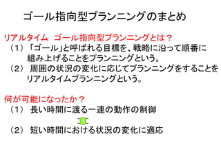 ゴール指向型プランニングのまとめ
リアルタイム ゴール指向型プランニングとは？
（１） 「ゴール」と呼ばれる目標を、戦略に沿って順番に
組み上げることをプランニングという。
（２） 周囲の状況の変化に応じてプランニングをすることを
リアルタイムプランニングという。
何が可能になったか？
（１） 長い時間に渡る一連の動作の制御
（２） 短い時間における状況の変化に適応
 