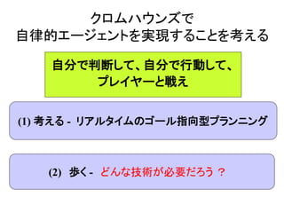 クロムハウンズで
自律的エージェントを実現することを考える
(1) 考える - リアルタイムのゴール指向型プランニング
(2) 歩く - どんな技術が必要だろう ？
自分で判断して、自分で行動して、
プレイヤーと戦え
 