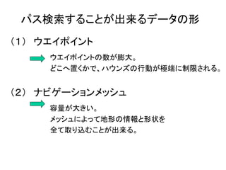 パス検索することが出来るデータの形
（１） ウエイポイント
ウエイポイントの数が膨大。
どこへ置くかで、ハウンズの行動が極端に制限される。
（２） ナビゲーションメッシュ
容量が大きい。
メッシュによって地形の情報と形状を
全て取り込むことが出来る。
 