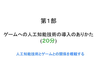 第１部
ゲームへの人工知能技術の導入のありかた
(２０分)
人工知能技術とゲームとの関係を概観する
 