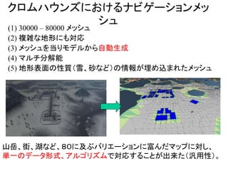 クロムハウンズにおけるナビゲーションメッ
シュ
(1) 30000 – 80000 メッシュ
(2) 複雑な地形にも対応
(3) メッシュを当りモデルから自動生成
(4) マルチ分解能
(5) 地形表面の性質（雪、砂など）の情報が埋め込まれたメッシュ
山岳、街、湖など、８０に及ぶバリエーションに富んだマップに対し、
単一のデータ形式、アルゴリズムで対応することが出来た（汎用性）。
 