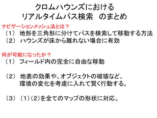 クロムハウンズにおける
リアルタイムパス検索 のまとめ
ナビゲーションメッシュ法とは？
（１） 地形を三角形に分けてパスを検索して移動する方法
（２） ハウンズが床から離れない場合に有効
何が可能になったか？
（１） フィールド内の完全に自由な移動
（２） 地表の効果や、オブジェクトの破壊など、
環境の変化を考慮に入れて賢く行動する。
（３） （１）（２）を全てのマップの形状に対応。
 