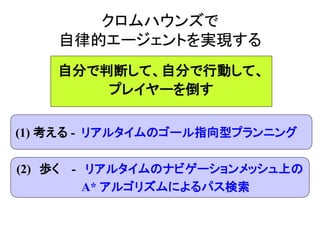 クロムハウンズで
自律的エージェントを実現する
(1) 考える - リアルタイムのゴール指向型プランニング
(2) 歩く - リアルタイムのナビゲーションメッシュ上の
A* アルゴリズムによるパス検索
自分で判断して、自分で行動して、
プレイヤーを倒す
 
