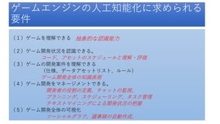 （１）ゲームを理解できる
（２）ゲーム開発状況を認識できる。
コード、アセットのスケジュールと理解・評価
（３）ゲームの開発案件を理解できる
（仕様、データアセットリスト、ルール）
ゲーム開発全体の知識表現
（４）ゲーム開発をマネージメントできる。
開発者の役割の定義、チャットの監視、
プランニング、スケジューリング、タスク管理
テキストマイニングによる開発状況の把握
（５）ゲーム開発全体の可視化
ソーシャルグラフ、議事録の自動作成、
ゲームエンジンの人工知能化に求められる
要件
抽象的な認識能力
 