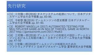 先行研究
• [1] 三宅陽一郎(2016) タスクシステムの起源について、日本デジタ
ルゲーム学会大会予稿集 pp. 83-86.
• [2] 今給黎 隆(2016) ゲームエンジンの歴史概要 日本デジタルゲー
ム学会大会予稿集 pp. 87-90.
• [3] ROBERT MASELLA (2017) AUTOMATED TESTING FOR
MULTIPLAYER GAME-AI IN SEA OF THIEVES, GAME AI NORTH
2017 http://gameainorth.com/2017/#talk3
• [4] 三宅陽一郎(2018) ゲームエンジンの知能化の設計－ゲームエン
ジンにおける人工知能の導入－ 日本デジタルゲーム学会大会予稿集
pp. 47-50
• [5] 三宅陽一郎(2018)ゲームエンジンの知能化のための
ソフトウェアデザイン 日本デジタルゲーム学会 夏季研究大会予稿集
 