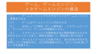 ゲーム、ゲームエンジン、
メタゲームエンジンの構造
（１） ゲームエンジンとそれを内包するメタゲームエンジンの
二重構造である
（２） ゲームはゲームエンジンに内包される
（３） 全体としては現実（ゲーム開発者）、メタゲームエンジ
ン、ゲームエンジン、ゲームの四層構造となる。
（４） メタゲームエンジンは開発者を含む開発環境そのものを
内包するエンジンであり、開発を認識して、開発者に実行を促す
（５） ゲームエンジンは人工知能であり、自分自身が内包する
世界について認識を持ち、自己診断機能を持つ。またメタAIを通じて
ユーザを認識する。
 