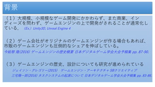 背景
（１）大規模、小規模なゲーム開発にかかわらず、また商業、イン
ディーズを問わず、ゲームエンジンの上で開発がされることが通常化し
ている．（Ex.）Unity3D, Unreal Engine 4
（２）ゲーム会社がオリジナルのゲームエンジンが作る場合もあれば、
市販のゲームエンジンも圧倒的なシェアを伸ばしている。
今給黎 隆(2016) ゲームエンジンの歴史概要 日本デジタルゲーム学会大会予稿集 pp. 87-90.
（３）ゲームエンジンの歴史、設計についても研究が進められている
ジェイソン・グレゴリー(2015) ゲームエンジン・アーキテクチャ SBクリエイティブ
三宅陽一郎(2016) タスクシステムの起源について 日本デジタルゲーム学会大会予稿集 pp. 83-86.
 