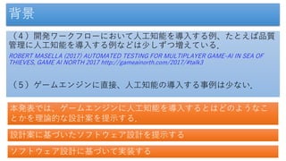 背景
（４）開発ワークフローにおいて人工知能を導入する例、たとえば品質
管理に人工知能を導入する例などは少しずつ増えている．
ROBERT MASELLA (2017) AUTOMATED TESTING FOR MULTIPLAYER GAME-AI IN SEA OF
THIEVES, GAME AI NORTH 2017 http://gameainorth.com/2017/#talk3
（５）ゲームエンジンに直接、人工知能の導入する事例は少ない．
本発表では、ゲームエンジンに人工知能を導入するとはどのようなこ
とかを理論的な設計案を提示する．
設計案に基づいたソフトウェア設計を提示する
ソフトウェア設計に基づいて実装する
 