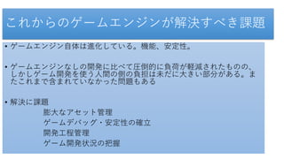 これからのゲームエンジンが解決すべき課題
• ゲームエンジン自体は進化している。機能、安定性。
• ゲームエンジンなしの開発に比べて圧倒的に負荷が軽減されたものの、
しかしゲーム開発を使う人間の側の負担は未だに大きい部分がある。ま
たこれまで含まれていなかった問題もある
• 解決に課題
膨大なアセット管理
ゲームデバッグ・安定性の確立
開発工程管理
ゲーム開発状況の把握
 