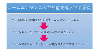 ゲームエンジンの人工知能を導入する意義
ゲーム開発の情報のすべてはゲームエンジン上にある
ゲームエンジンにゲーム開発状況を認識させたい
ゲーム開発マネージメント・品質保証を人工知能にさせたい
 