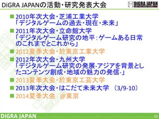 DiGRA JAPANの活動・研究発表大会
 2010年次大会・芝浦工業大学
「デジタルゲームの過去・現在・未来」
 2011年次大会・立命館大学
「デジタルゲーム研究の地平：ゲームある日常
のこれまでとこれから」
 2012夏季大会・於東京工業大学
 2012年次大会・九州大学
「デジタルゲーム研究の発展-アジアを背景とし
たコンテンツ創成・地域の魅力の発信-」
 2013夏季大会・於東京工芸大学
 2013年次大会・はこだて未来大学 （3/9-10）
 2014夏季大会 @東京
52
 