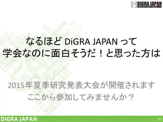 なるほど DiGRA JAPAN って
学会なのに面白そうだ！と思った方は
2015年夏季研究発表大会が開催されます
ここから参加してみませんか？
57
 