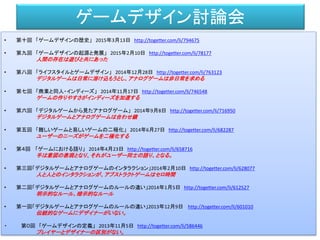 ゲームデザイン討論会
• 第十回 「ゲームデザインの歴史」 2015年3月13日 http://togetter.com/li/794675
• 第九回 「ゲームデザインの起源と発展」 2015年2月10日 http://togetter.com/li/78177
人間の存在は遊びと共にあった
• 第八回 「ライフスタイルとゲームデザイン」 2014年12月28日 http://togetter.com/li/763123
デジタルゲームは日常に溶け込もうとし、アナログゲームは非日常を求める
• 第七回 「商業と同人・インディーズ」 2014年11月17日 http://togetter.com/li/746548
ゲームの作りやすさがインディーズを加速する
• 第六回 「デジタルゲームから見たアナログゲーム」 2014年9月8日 http://togetter.com/li/716950
デジタルゲームとアナログゲームは合わせ鏡
• 第五回 「難しいゲームと易しいゲームの二極化」 2014年6月27日 http://togetter.com/li/682287
ユーザーのニーズがゲームを二極化する
• 第４回 「ゲームにおける語り」 2014年4月23日 http://togetter.com/li/658716
手は意図の表現となり、それがユーザー同士の語り、となる。
• 第三回「デジタルゲームとアナログゲームのインタラクション」2014年2月10日 http://togetter.com/li/628077
人と人とのインタラクションが、アブストラクトゲームはセロ時間
• 第二回「デジタルゲームとアナログゲームのルールの違い」2014年1月5日 http://togetter.com/li/612527
明示的なルール、暗示的なルール
• 第一回「デジタルゲームとアナログゲームのルールの違い」2013年12月9日 http://togetter.com/li/601010
伝統的なゲームにデザイナーがいない。
・ 第０回 「ゲームデザインの定義」 2013年11月5日 http://togetter.com/li/586446
プレイヤーとデザイナーの区別がない。
 