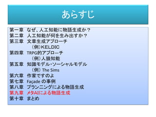 あらすじ
第一章 なぜ、人工知能に物語生成か？
第二章 人工知能が何を生み出すか？
第三章 文章生成アプローチ
（例）ＫＥＬＤＩＣ
第四章 TRPG的アプロ―チ
（例）人狼知能
第五章 知識モデル・ソーシャルモデル
（例） The Sims
第六章 作家ですのよ
第七章 Façade の事例
第八章 プラン二ングによる物語生成
第九章 メタＡＩによる物語生成
第十章 まとめ
 