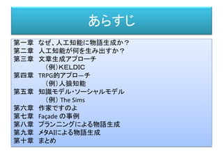 あらすじ
第一章 なぜ、人工知能に物語生成か？
第二章 人工知能が何を生み出すか？
第三章 文章生成アプローチ
（例）ＫＥＬＤＩＣ
第四章 TRPG的アプロ―チ
（例）人狼知能
第五章 知識モデル・ソーシャルモデル
（例） The Sims
第六章 作家ですのよ
第七章 Façade の事例
第八章 プラン二ングによる物語生成
第九章 メタＡＩによる物語生成
第十章 まとめ
 