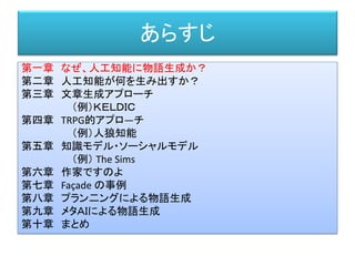 あらすじ
第一章 なぜ、人工知能に物語生成か？
第二章 人工知能が何を生み出すか？
第三章 文章生成アプローチ
（例）ＫＥＬＤＩＣ
第四章 TRPG的アプロ―チ
（例）人狼知能
第五章 知識モデル・ソーシャルモデル
（例） The Sims
第六章 作家ですのよ
第七章 Façade の事例
第八章 プラン二ングによる物語生成
第九章 メタＡＩによる物語生成
第十章 まとめ
 
