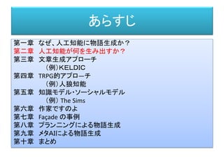 あらすじ
第一章 なぜ、人工知能に物語生成か？
第二章 人工知能が何を生み出すか？
第三章 文章生成アプローチ
（例）ＫＥＬＤＩＣ
第四章 TRPG的アプロ―チ
（例）人狼知能
第五章 知識モデル・ソーシャルモデル
（例） The Sims
第六章 作家ですのよ
第七章 Façade の事例
第八章 プラン二ングによる物語生成
第九章 メタＡＩによる物語生成
第十章 まとめ
 