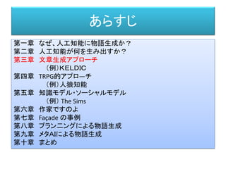 あらすじ
第一章 なぜ、人工知能に物語生成か？
第二章 人工知能が何を生み出すか？
第三章 文章生成アプローチ
（例）ＫＥＬＤＩＣ
第四章 TRPG的アプロ―チ
（例）人狼知能
第五章 知識モデル・ソーシャルモデル
（例） The Sims
第六章 作家ですのよ
第七章 Façade の事例
第八章 プラン二ングによる物語生成
第九章 メタＡＩによる物語生成
第十章 まとめ
 