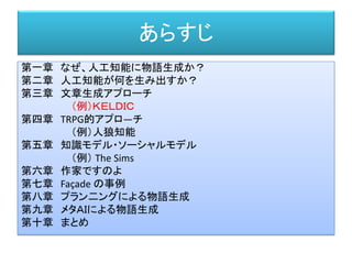 あらすじ
第一章 なぜ、人工知能に物語生成か？
第二章 人工知能が何を生み出すか？
第三章 文章生成アプローチ
（例）ＫＥＬＤＩＣ
第四章 TRPG的アプロ―チ
（例）人狼知能
第五章 知識モデル・ソーシャルモデル
（例） The Sims
第六章 作家ですのよ
第七章 Façade の事例
第八章 プラン二ングによる物語生成
第九章 メタＡＩによる物語生成
第十章 まとめ
 