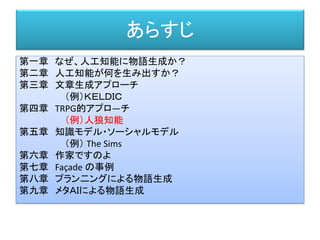 あらすじ
第一章 なぜ、人工知能に物語生成か？
第二章 人工知能が何を生み出すか？
第三章 文章生成アプローチ
（例）ＫＥＬＤＩＣ
第四章 TRPG的アプロ―チ
（例）人狼知能
第五章 知識モデル・ソーシャルモデル
（例） The Sims
第六章 作家ですのよ
第七章 Façade の事例
第八章 プラン二ングによる物語生成
第九章 メタＡＩによる物語生成
 