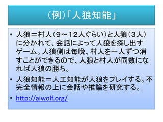 （例）「人狼知能」
• 人狼＝村人（９～１２人ぐらい）と人狼（３人）
に分かれて、会話によって人狼を探し出す
ゲーム。人狼側は毎晩、村人を一人ずつ消
すことができるので、人狼と村人が同数にな
れば人狼の勝ち。
• 人狼知能＝人工知能が人狼をプレイする。不
完全情報の上に会話や推論を研究する。
• http://aiwolf.org/
 