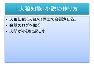 「人狼知能」小説の作り方
• 人狼知能（人狼ＡＩ）同士で会話させる。
• 会話のログを取る。
• 人間が小説に起こす
 