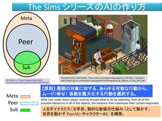 The Sims シリーズのＡＩの作り方
人をダイナミクス（力学系、動的な数値の仕組み ）として動かす。
世界を動かす PeerAI(=キャラクターＡＩ) を構築。
Sub
Peer
Meta
Meta
Peer
Sub
[原則] 周囲の対象に対する、あらゆる可能な行動から、
ムード（幸せ） 係数を最大化する行動を選択する。
Sims (not under direct player control) choose what to do by selecting, from all of the
possible behaviors in all of the objects, the behavior that maximizes their current happiness.
Will Wright, AI: A Design Perspective (AIIDE 2005)
http://www.aaai.org/Papers/AIIDE/2005/AIIDE05-041.ppt
Kenneth Forbus, Will Wright, “Some notes on programming objects in The Sims – Example”
http://www.qrg.cs.northwestern.edu/papers/Files/Programming_Objects_in_The_Sims.pdf
 