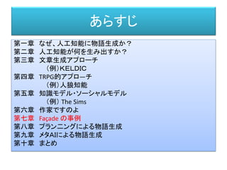 あらすじ
第一章 なぜ、人工知能に物語生成か？
第二章 人工知能が何を生み出すか？
第三章 文章生成アプローチ
（例）ＫＥＬＤＩＣ
第四章 TRPG的アプロ―チ
（例）人狼知能
第五章 知識モデル・ソーシャルモデル
（例） The Sims
第六章 作家ですのよ
第七章 Façade の事例
第八章 プラン二ングによる物語生成
第九章 メタＡＩによる物語生成
第十章 まとめ
 