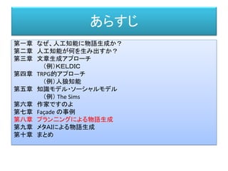 あらすじ
第一章 なぜ、人工知能に物語生成か？
第二章 人工知能が何を生み出すか？
第三章 文章生成アプローチ
（例）ＫＥＬＤＩＣ
第四章 TRPG的アプロ―チ
（例）人狼知能
第五章 知識モデル・ソーシャルモデル
（例） The Sims
第六章 作家ですのよ
第七章 Façade の事例
第八章 プラン二ングによる物語生成
第九章 メタＡＩによる物語生成
第十章 まとめ
 