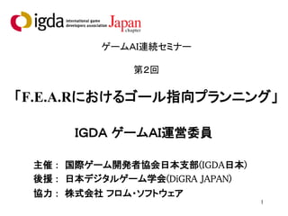 1
ゲームＡＩ連続セミナー
第２回
「F.E.A.Rにおけるゴール指向プランニング」
ＩＧＤＡ ゲームＡＩ運営委員
主催 : 国際ゲーム開発者協会日本支部(IGDA日本)
後援 : 日本デジタルゲーム学会(DiGRA JAPAN)
協力 : 株式会社 フロム・ソフトウェア
 