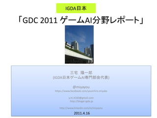 三宅 陽一郎
(IGDA日本ゲームAI専門部会代表)
@miyayou
https://www.facebook.com/youichiro.miyake
y.m.4160@gmail.com
http://blogai.igda.jp
http://www.linkedin.com/in/miyayou
「GDC 2011 ゲームAI分野レポート」
IGDA日本
2011.4.16
 