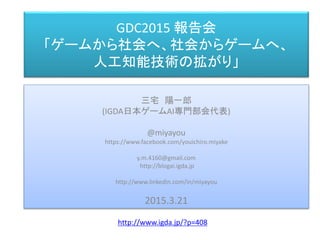 GDC2015 報告会
「ゲームから社会へ、社会からゲームへ、
人工知能技術の拡がり」
三宅 陽一郎
(IGDA日本ゲームAI専門部会代表)
@miyayou
https://www.facebook.com/youichiro.miyake
y.m.4160@gmail.com
http://blogai.igda.jp
http://www.linkedin.com/in/miyayou
2015.3.21
http://www.igda.jp/?p=408
 
