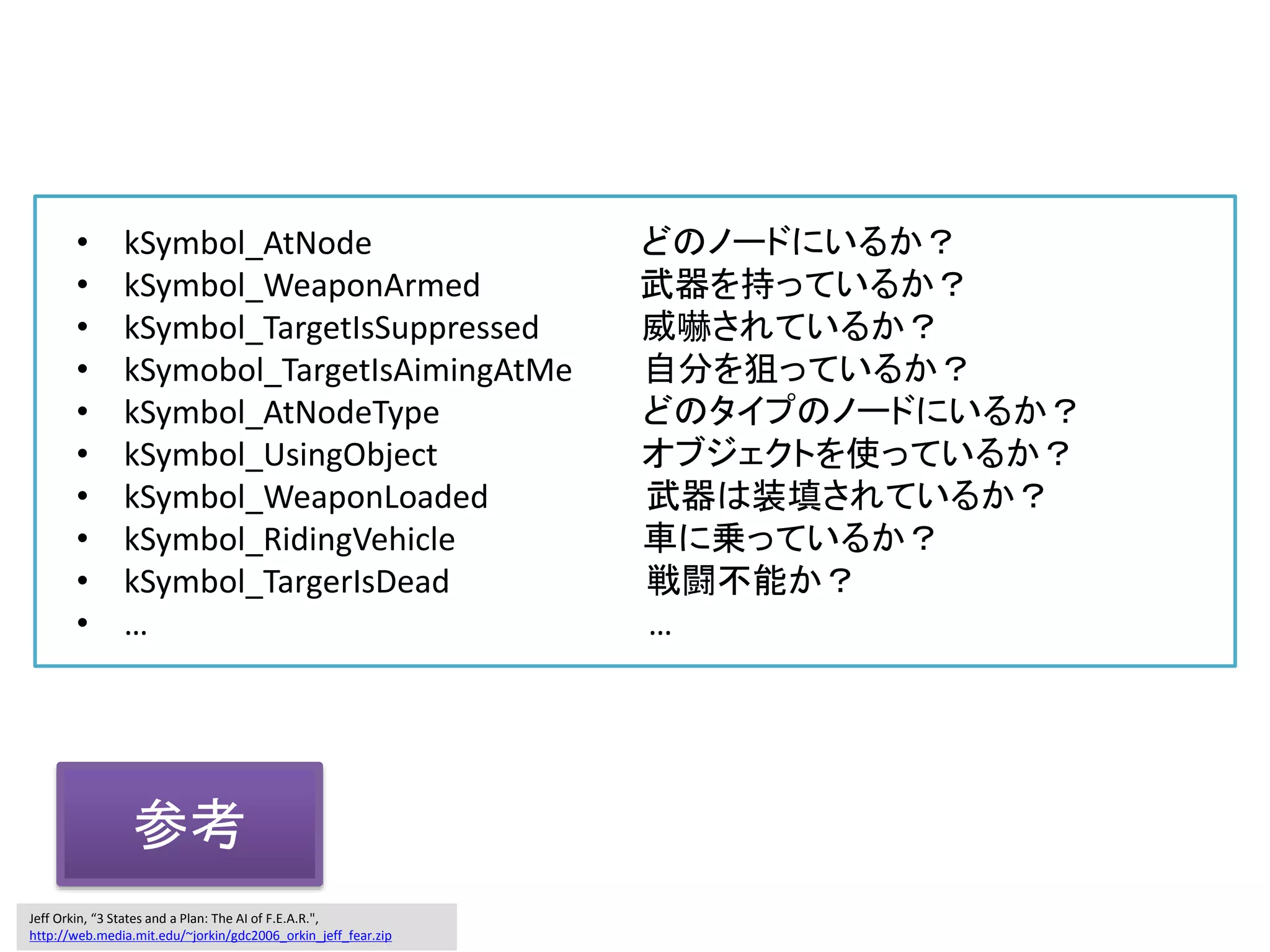 • kSymbol_AtNode どのノードにいるか？
• kSymbol_WeaponArmed 武器を持っているか？
• kSymbol_TargetIsSuppressed 威嚇されているか？
• kSymobol_TargetIsAimingAtMe 自分を狙っているか？
• kSymbol_AtNodeType どのタイプのノードにいるか？
• kSymbol_UsingObject オブジェクトを使っているか？
• kSymbol_WeaponLoaded 武器は装填されているか？
• kSymbol_RidingVehicle 車に乗っているか？
• kSymbol_TargerIsDead 戦闘不能か？
• … …
Jeff Orkin, “3 States and a Plan: The AI of F.E.A.R.",
http://web.media.mit.edu/~jorkin/gdc2006_orkin_jeff_fear.zip
参考
 