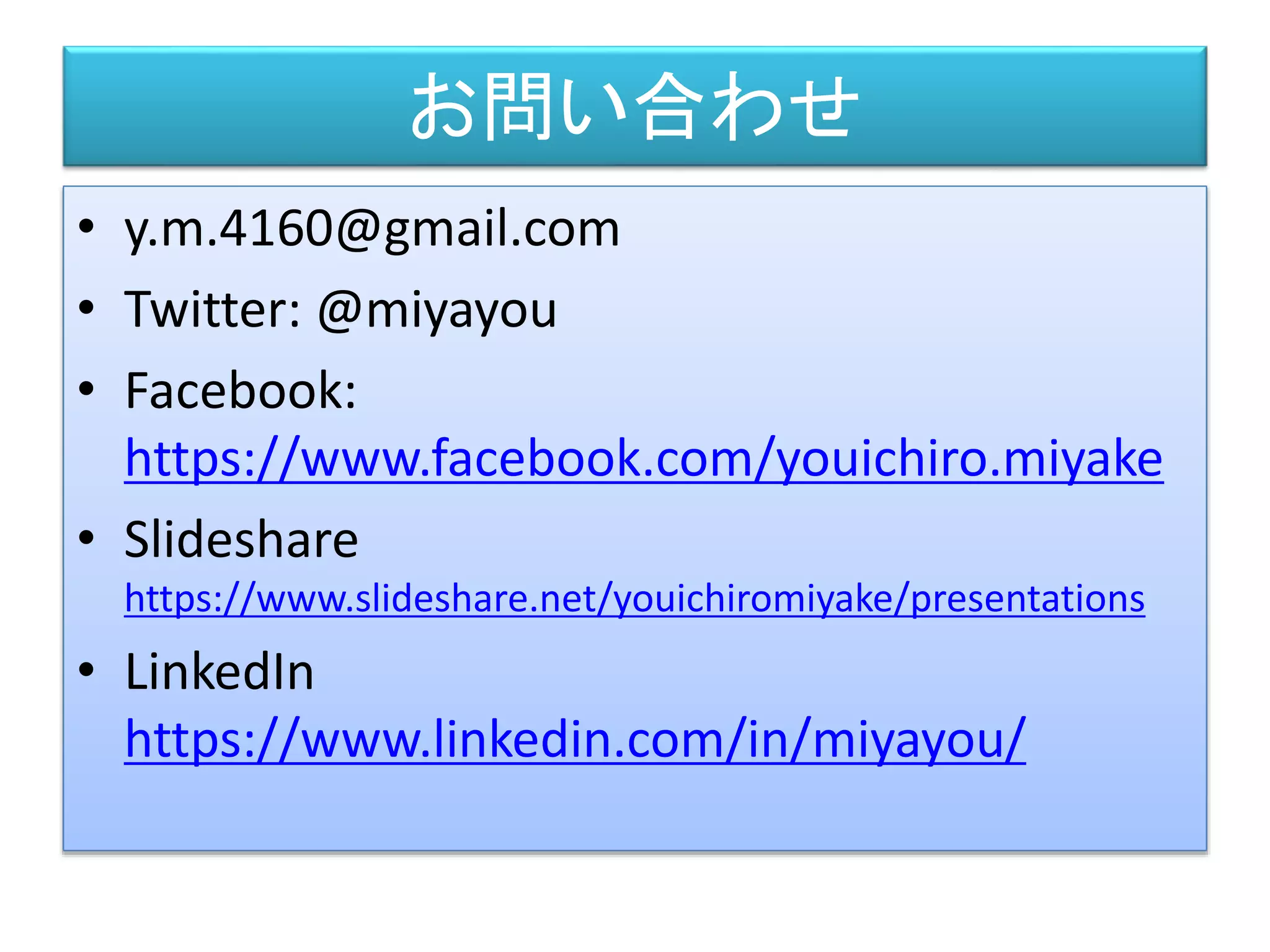 お問い合わせ
• y.m.4160@gmail.com
• Twitter: @miyayou
• Facebook:
https://www.facebook.com/youichiro.miyake
• Slideshare
https://www.slideshare.net/youichiromiyake/presentations
• LinkedIn
https://www.linkedin.com/in/miyayou/
 