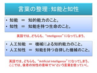言葉の整理：知能と知性
• 知能 ＝ 知的能力のこと。
• 知性 ＝ 知能を持つ生命のこと。
英語では、どちらも、 “Intelligence” になってしまう。
• 人工知能 ＝ 機械による知的能力のこと。
• 人工知性 ＝ 知能を持つ自律した機械のこと。
英語では、どちらも、 “Artificial Intelligence” になってしまう。
ここでは、後者の知性の意味で”AI”という言葉を使っていく。
 