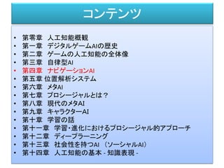 コンテンツ
• 第零章 人工知能概観
• 第一章 デジタルゲームAIの歴史
• 第二章 ゲームの人工知能の全体像
• 第三章 自律型AI
• 第四章 ナビゲーションAI
• 第五章 位置解析システム
• 第六章 メタAI
• 第七章 プロシージャルとは？
• 第八章 現代のメタＡＩ
• 第九章 キャラクターＡＩ
• 第十章 学習の話
• 第十一章 学習・進化におけるプロシージャル的アプローチ
• 第十二章 ディープラーニング
• 第十三章 社会性を持つAI （ソーシャルAI）
• 第十四章 人工知能の基本 - 知識表現 -
 