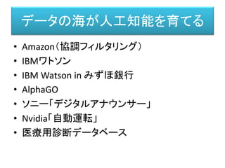 データの海が人工知能を育てる
• Amazon（協調フィルタリング）
• IBMワトソン
• IBM Watson in みずほ銀行
• AlphaGO
• ソニー「デジタルアナウンサー」
• Nvidia「自動運転」
• 医療用診断データベース
 