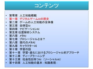 コンテンツ
• 第零章 人工知能概観
• 第一章 デジタルゲームAIの歴史
• 第二章 ゲームの人工知能の全体像
• 第三章 自律型AI
• 第四章 ナビゲーションAI
• 第五章 位置解析システム
• 第六章 メタAI
• 第七章 プロシージャルとは？
• 第八章 現代のメタＡＩ
• 第九章 キャラクターＡＩ
• 第十章 学習の話
• 第十一章 学習・進化におけるプロシージャル的アプローチ
• 第十二章 ディープラーニング
• 第十三章 社会性を持つAI （ソーシャルAI）
• 第十四章 人工知能の基本 - 知識表現 -
 