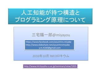 人工知能が持つ構造と
プログラミング原理について
三宅 陽一郎
三宅陽一郎@miyayou
2016年10月 IMIコロキウム
https://www.facebook.com/youichiro.miyake
http://www.slideshare.net/youichiromiyake
y.m.4160@gmail.com
http://www.imi.kyushu-u.ac.jp/seminars/view/1925
 