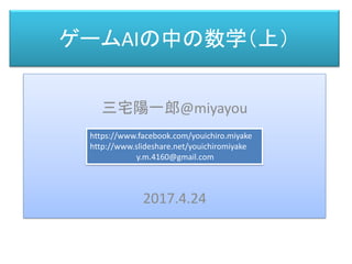 ゲームAIの中の数学（上）
三宅 陽一郎
三宅陽一郎@miyayou
2017.4.24
https://www.facebook.com/youichiro.miyake
http://www.slideshare.net/youichiromiyake
y.m.4160@gmail.com
 