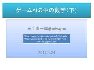 ゲームAIの中の数学（下）
三宅 陽一郎
三宅陽一郎@miyayou
2017.4.24
https://www.facebook.com/youichiro.miyake
http://www.slideshare.net/youichiromiyake
y.m.4160@gmail.com
 