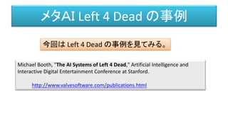 メタＡＩ Left 4 Dead の事例
Michael Booth, "The AI Systems of Left 4 Dead," Artificial Intelligence and
Interactive Digital Entertainment Conference at Stanford.
http://www.valvesoftware.com/publications.html
今回は Left 4 Dead の事例を見てみる。
 