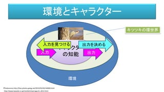 環境
キャラクター
の知能
環境とキャラクター
キャラクター
の知能入力 出力
http://www.kaiyodo.co.jp/revoltech/yamaguchi_2012.html
入力を見つける 出力を決める
キツツキの環世界
Ｐｈｏｔｏｍｍｏ http://free-photos.gatag.net/2015/03/20/140000.html
 