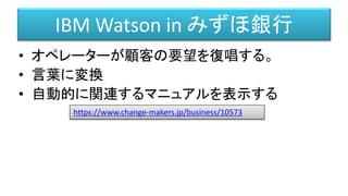 IBM Watson in みずほ銀行
• オペレーターが顧客の要望を復唱する。
• 言葉に変換
• 自動的に関連するマニュアルを表示する
https://www.change-makers.jp/business/10573
 