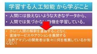 • 人間には扱えないような大きなデータから、
• 人間では気づかない特徴を学習している。
学習する人工知能 から学ぶこと
• さらに人間の解釈を通過することなく、
• 直接サービスやアクションを展開する
（当然アマゾンの開発者は我々に何を推薦しているか知
らない）
 