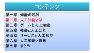 コンテンツ
第一章 知能の起源
第二章 人工知能とは
第三章 ゲームと人工知能
第四章 社会と人工知能
第五章 サービスと人工知能
第六章 人工知能と倫理
第七章 まとめ
 