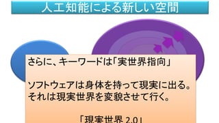 新しい現実空間
クラウド
現実世界
（～1995）
インターネット
人工知能による新しい空間
パソコン
新しい現実空間さらに、キーワードは「実世界指向」
ソフトウェアは身体を持って現実に出る。
それは現実世界を変貌させて行く。
 